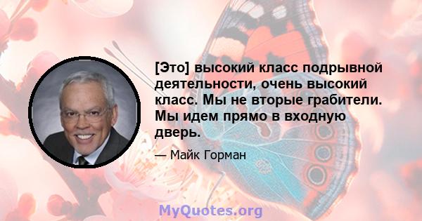 [Это] высокий класс подрывной деятельности, очень высокий класс. Мы не вторые грабители. Мы идем прямо в входную дверь.