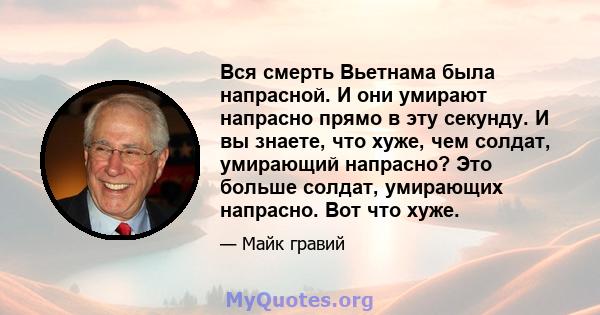 Вся смерть Вьетнама была напрасной. И они умирают напрасно прямо в эту секунду. И вы знаете, что хуже, чем солдат, умирающий напрасно? Это больше солдат, умирающих напрасно. Вот что хуже.