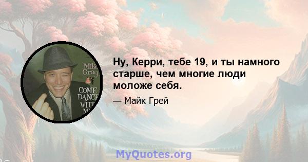 Ну, Керри, тебе 19, и ты намного старше, чем многие люди моложе себя.