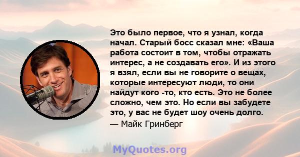 Это было первое, что я узнал, когда начал. Старый босс сказал мне: «Ваша работа состоит в том, чтобы отражать интерес, а не создавать его». И из этого я взял, если вы не говорите о вещах, которые интересуют люди, то они 