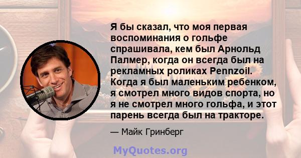 Я бы сказал, что моя первая воспоминания о гольфе спрашивала, кем был Арнольд Палмер, когда он всегда был на рекламных роликах Pennzoil. Когда я был маленьким ребенком, я смотрел много видов спорта, но я не смотрел