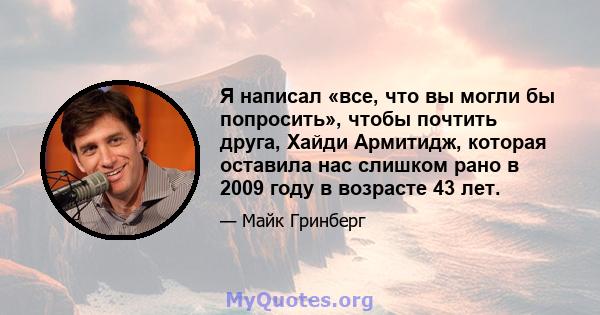 Я написал «все, что вы могли бы попросить», чтобы почтить друга, Хайди Армитидж, которая оставила нас слишком рано в 2009 году в возрасте 43 лет.