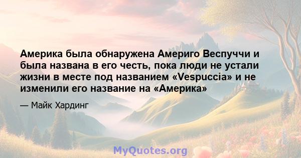 Америка была обнаружена Америго Веспуччи и была названа в его честь, пока люди не устали жизни в месте под названием «Vespuccia» и не изменили его название на «Америка»