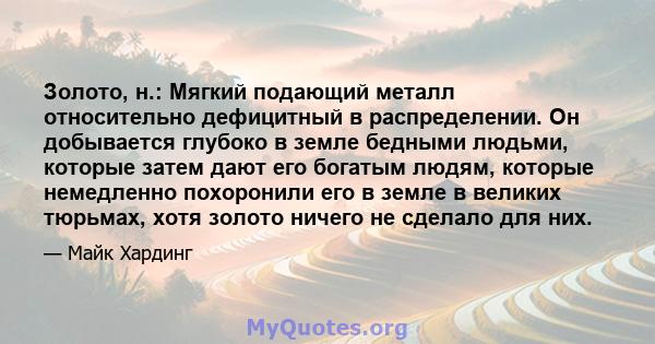 Золото, н.: Мягкий подающий металл относительно дефицитный в распределении. Он добывается глубоко в земле бедными людьми, которые затем дают его богатым людям, которые немедленно похоронили его в земле в великих