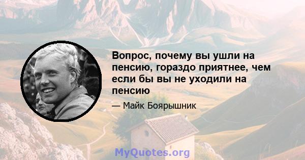 Вопрос, почему вы ушли на пенсию, гораздо приятнее, чем если бы вы не уходили на пенсию