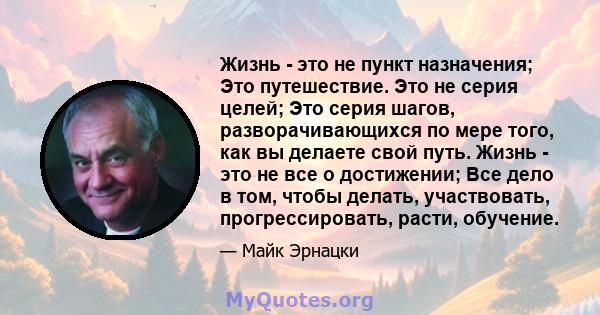 Жизнь - это не пункт назначения; Это путешествие. Это не серия целей; Это серия шагов, разворачивающихся по мере того, как вы делаете свой путь. Жизнь - это не все о достижении; Все дело в том, чтобы делать,