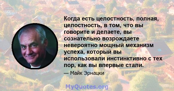 Когда есть целостность, полная, целостность, в том, что вы говорите и делаете, вы сознательно возрождаете невероятно мощный механизм успеха, который вы использовали инстинктивно с тех пор, как вы впервые стали.