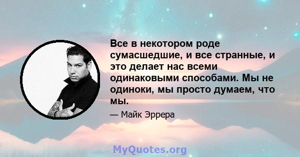 Все в некотором роде сумасшедшие, и все странные, и это делает нас всеми одинаковыми способами. Мы не одиноки, мы просто думаем, что мы.