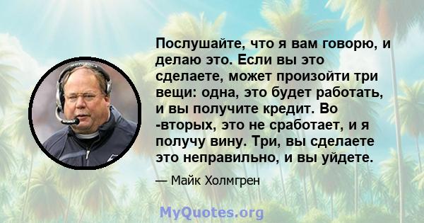 Послушайте, что я вам говорю, и делаю это. Если вы это сделаете, может произойти три вещи: одна, это будет работать, и вы получите кредит. Во -вторых, это не сработает, и я получу вину. Три, вы сделаете это неправильно, 