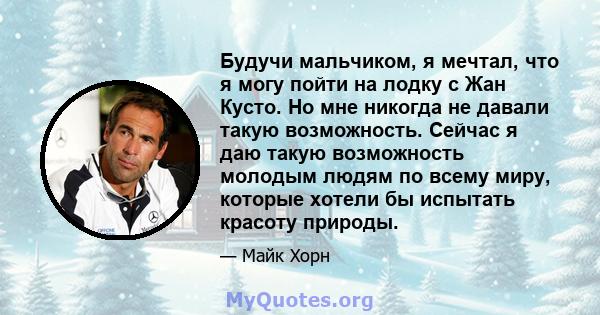 Будучи мальчиком, я мечтал, что я могу пойти на лодку с Жан Кусто. Но мне никогда не давали такую ​​возможность. Сейчас я даю такую ​​возможность молодым людям по всему миру, которые хотели бы испытать красоту природы.