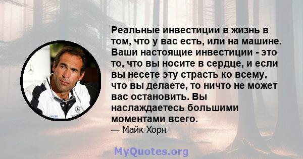 Реальные инвестиции в жизнь в том, что у вас есть, или на машине. Ваши настоящие инвестиции - это то, что вы носите в сердце, и если вы несете эту страсть ко всему, что вы делаете, то ничто не может вас остановить. Вы