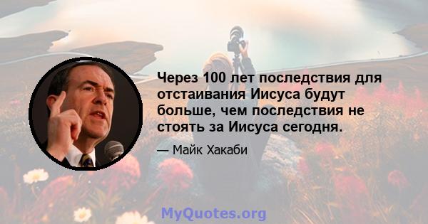 Через 100 лет последствия для отстаивания Иисуса будут больше, чем последствия не стоять за Иисуса сегодня.