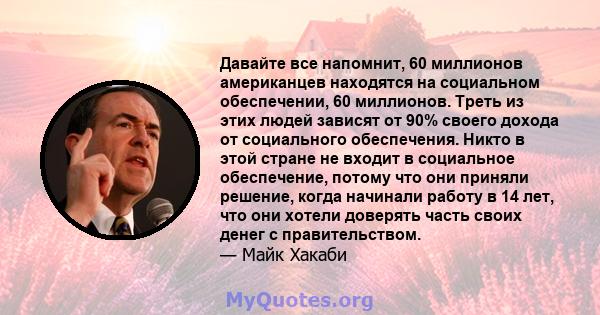 Давайте все напомнит, 60 миллионов американцев находятся на социальном обеспечении, 60 миллионов. Треть из этих людей зависят от 90% своего дохода от социального обеспечения. Никто в этой стране не входит в социальное