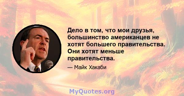 Дело в том, что мои друзья, большинство американцев не хотят большего правительства. Они хотят меньше правительства.