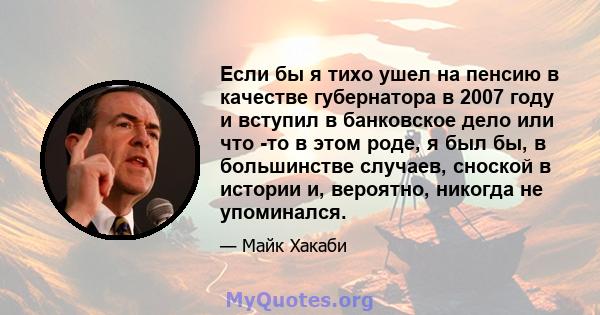 Если бы я тихо ушел на пенсию в качестве губернатора в 2007 году и вступил в банковское дело или что -то в этом роде, я был бы, в большинстве случаев, сноской в ​​истории и, вероятно, никогда не упоминался.