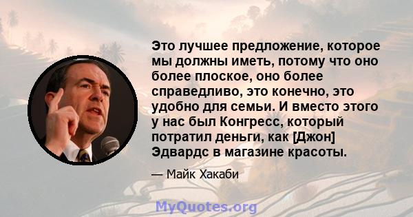 Это лучшее предложение, которое мы должны иметь, потому что оно более плоское, оно более справедливо, это конечно, это удобно для семьи. И вместо этого у нас был Конгресс, который потратил деньги, как [Джон] Эдвардс в