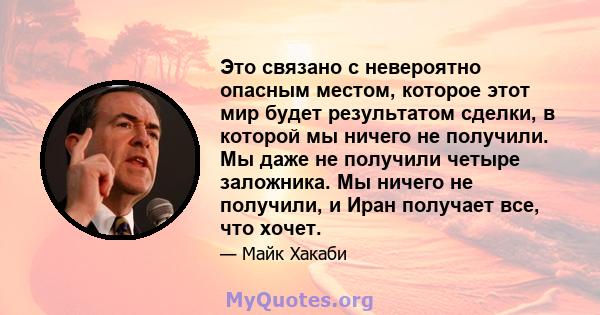 Это связано с невероятно опасным местом, которое этот мир будет результатом сделки, в которой мы ничего не получили. Мы даже не получили четыре заложника. Мы ничего не получили, и Иран получает все, что хочет.