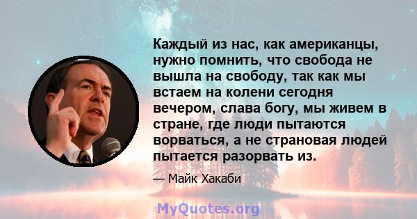 Каждый из нас, как американцы, нужно помнить, что свобода не вышла на свободу, так как мы встаем на колени сегодня вечером, слава богу, мы живем в стране, где люди пытаются ворваться, а не страновая людей пытается