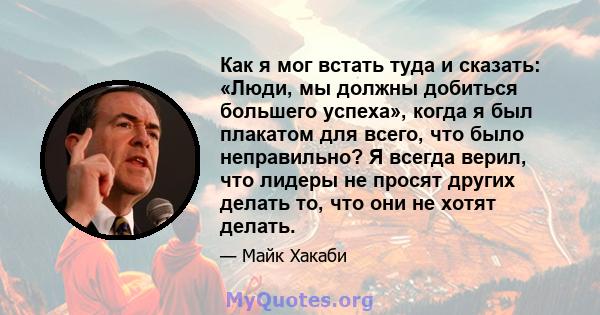 Как я мог встать туда и сказать: «Люди, мы должны добиться большего успеха», когда я был плакатом для всего, что было неправильно? Я всегда верил, что лидеры не просят других делать то, что они не хотят делать.