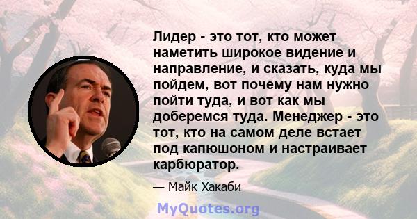 Лидер - это тот, кто может наметить широкое видение и направление, и сказать, куда мы пойдем, вот почему нам нужно пойти туда, и вот как мы доберемся туда. Менеджер - это тот, кто на самом деле встает под капюшоном и