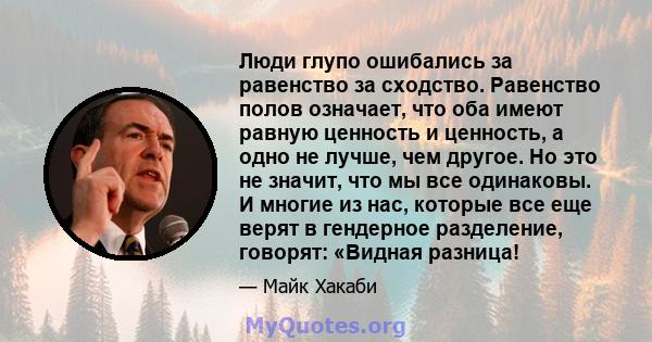 Люди глупо ошибались за равенство за сходство. Равенство полов означает, что оба имеют равную ценность и ценность, а одно не лучше, чем другое. Но это не значит, что мы все одинаковы. И многие из нас, которые все еще