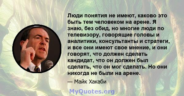 Люди понятия не имеют, каково это быть тем человеком на арене. Я знаю, без обид, но многие люди по телевизору, говорящие головы и аналитики, консультанты и стратеги, и все они имеют свое мнение, и они говорят, что