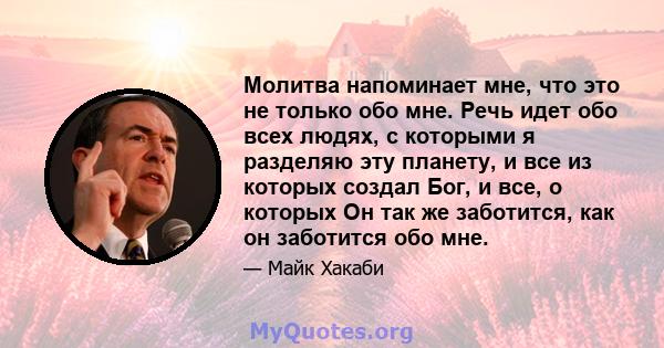 Молитва напоминает мне, что это не только обо мне. Речь идет обо всех людях, с которыми я разделяю эту планету, и все из которых создал Бог, и все, о которых Он так же заботится, как он заботится обо мне.