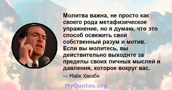 Молитва важна, не просто как своего рода метафизическое упражнение, но я думаю, что это способ освежить свой собственный разум и мотив. Если вы молитесь, вы действительно выходите за пределы своих личных мыслей и