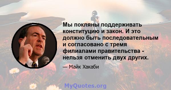 Мы покляны поддерживать конституцию и закон. И это должно быть последовательным и согласовано с тремя филиалами правительства - нельзя отменить двух других.