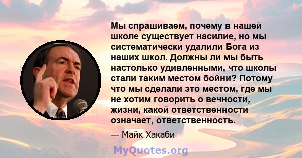 Мы спрашиваем, почему в нашей школе существует насилие, но мы систематически удалили Бога из наших школ. Должны ли мы быть настолько удивленными, что школы стали таким местом бойни? Потому что мы сделали это местом, где 