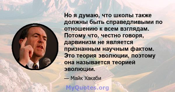 Но я думаю, что школы также должны быть справедливыми по отношению к всем взглядам. Потому что, честно говоря, дарвинизм не является признанным научным фактом. Это теория эволюции, поэтому она называется теорией