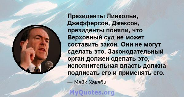 Президенты Линкольн, Джефферсон, Джексон, президенты поняли, что Верховный суд не может составить закон. Они не могут сделать это. Законодательный орган должен сделать это, исполнительная власть должна подписать его и