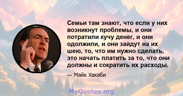 Семьи там знают, что если у них возникнут проблемы, и они потратили кучу денег, и они одолжили, и они зайдут на их шею, то, что им нужно сделать, это начать платить за то, что они должны и сократить их расходы.