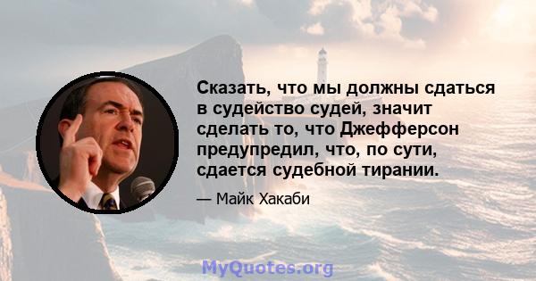 Сказать, что мы должны сдаться в судейство судей, значит сделать то, что Джефферсон предупредил, что, по сути, сдается судебной тирании.