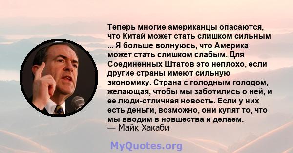 Теперь многие американцы опасаются, что Китай может стать слишком сильным ... Я больше волнуюсь, что Америка может стать слишком слабым. Для Соединенных Штатов это неплохо, если другие страны имеют сильную экономику.