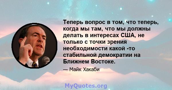 Теперь вопрос в том, что теперь, когда мы там, что мы должны делать в интересах США, не только с точки зрения необходимости какой -то стабильной демократии на Ближнем Востоке.