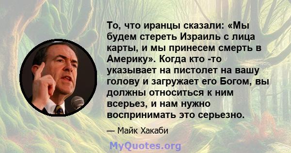 То, что иранцы сказали: «Мы будем стереть Израиль с лица карты, и мы принесем смерть в Америку». Когда кто -то указывает на пистолет на вашу голову и загружает его Богом, вы должны относиться к ним всерьез, и нам нужно