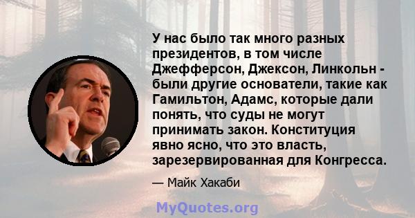 У нас было так много разных президентов, в том числе Джефферсон, Джексон, Линкольн - были другие основатели, такие как Гамильтон, Адамс, которые дали понять, что суды не могут принимать закон. Конституция явно ясно, что 