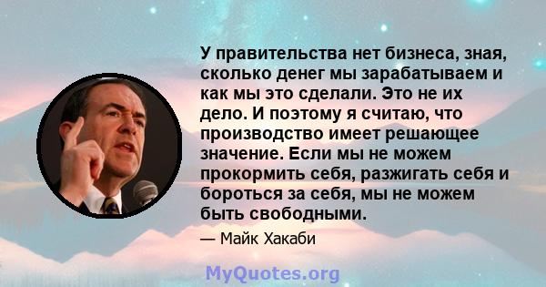 У правительства нет бизнеса, зная, сколько денег мы зарабатываем и как мы это сделали. Это не их дело. И поэтому я считаю, что производство имеет решающее значение. Если мы не можем прокормить себя, разжигать себя и