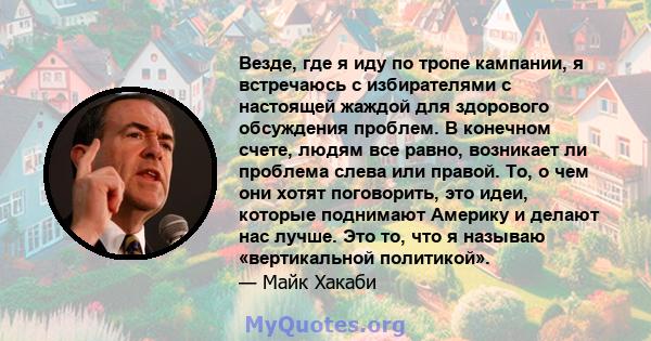 Везде, где я иду по тропе кампании, я встречаюсь с избирателями с настоящей жаждой для здорового обсуждения проблем. В конечном счете, людям все равно, возникает ли проблема слева или правой. То, о чем они хотят