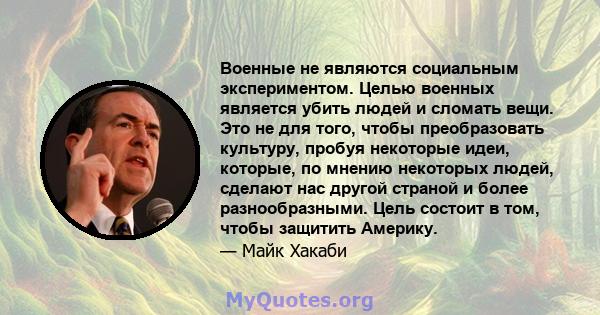 Военные не являются социальным экспериментом. Целью военных является убить людей и сломать вещи. Это не для того, чтобы преобразовать культуру, пробуя некоторые идеи, которые, по мнению некоторых людей, сделают нас