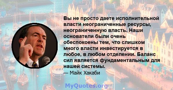 Вы не просто даете исполнительной власти неограниченные ресурсы, неограниченную власть. Наши основатели были очень обеспокоены тем, что слишком много власти инвестируется в любое, в любом отделении. Баланс сил является