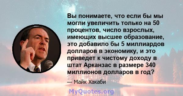 Вы понимаете, что если бы мы могли увеличить только на 50 процентов, число взрослых, имеющих высшее образование, это добавило бы 5 миллиардов долларов в экономику, и это приведет к чистому доходу в штат Арканзас в