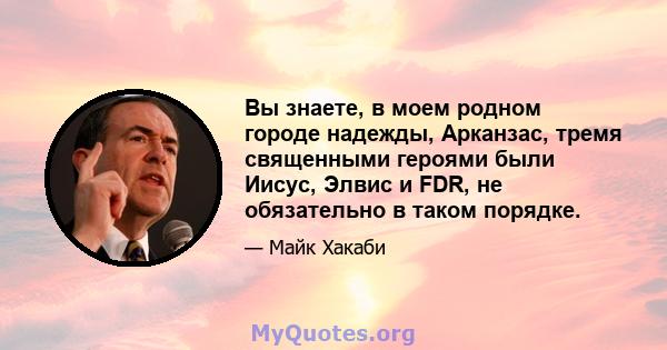 Вы знаете, в моем родном городе надежды, Арканзас, тремя священными героями были Иисус, Элвис и FDR, не обязательно в таком порядке.