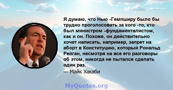 Я думаю, что Нью -Гемпширу было бы трудно проголосовать за кого -то, кто был министром -фундаменталистом, как и он. Похоже, он действительно хочет написать, например, запрет на аборт в Конституцию, который Рональд