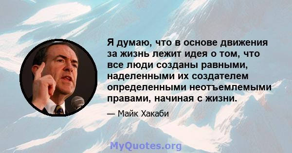 Я думаю, что в основе движения за жизнь лежит идея о том, что все люди созданы равными, наделенными их создателем определенными неотъемлемыми правами, начиная с жизни.