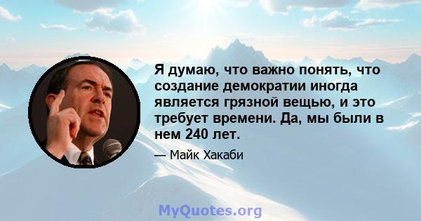 Я думаю, что важно понять, что создание демократии иногда является грязной вещью, и это требует времени. Да, мы были в нем 240 лет.