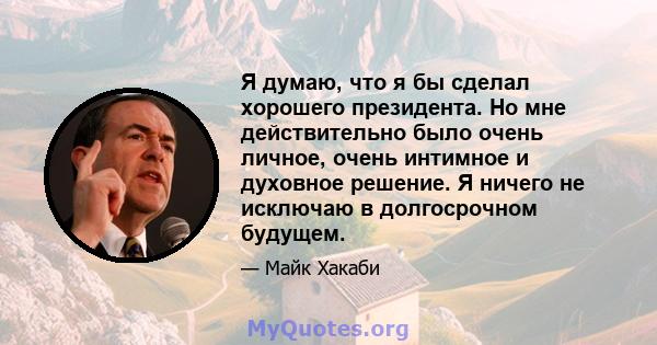 Я думаю, что я бы сделал хорошего президента. Но мне действительно было очень личное, очень интимное и духовное решение. Я ничего не исключаю в долгосрочном будущем.