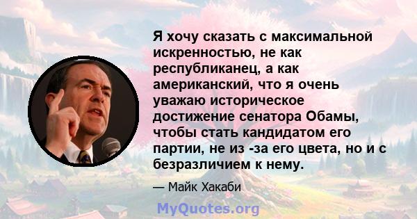 Я хочу сказать с максимальной искренностью, не как республиканец, а как американский, что я очень уважаю историческое достижение сенатора Обамы, чтобы стать кандидатом его партии, не из -за его цвета, но и с