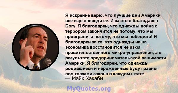 Я искренне верю, что лучшие дни Америки все еще впереди ее. И за это я благодарен Богу. Я благодарен, что однажды война с террором закончится не потому, что мы проиграли, а потому, что мы победили! Я благодарен за то,